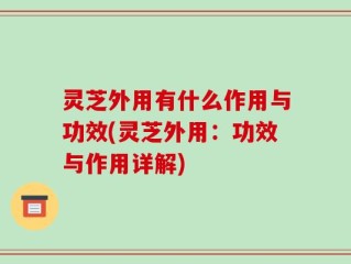 灵芝外用有什么作用与功效(灵芝外用：功效与作用详解)