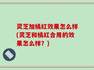 灵芝加橘红效果怎么样(灵芝和橘红合用的效果怎么样？)