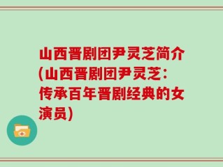 山西晋剧团尹灵芝简介(山西晋剧团尹灵芝：传承百年晋剧经典的女演员)
