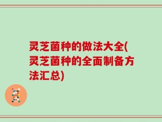 灵芝菌种的做法大全(灵芝菌种的全面制备方法汇总)