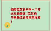 破壁灵芝孢子粉一个月吃几天最好 (灵芝孢子粉最佳食用周期推荐)