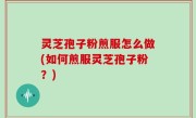 灵芝孢子粉煎服怎么做(如何煎服灵芝孢子粉？)
