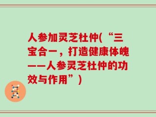 人参加灵芝杜仲(“三宝合一，打造健康体魄——人参灵芝杜仲的功效与作用”)
