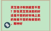 灵芝孢子粉到底苦不苦？野生灵芝煲汤苦的好还是不苦的好市场上卖的有些不苦的有些苦的，那种好