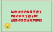 防癌抗癌硒和灵芝孢子粉(硒和灵芝孢子粉：预防和抗击癌症的神器