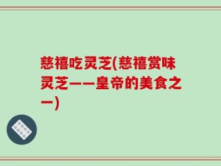 慈禧吃灵芝(慈禧赏味灵芝——皇帝的美食之一)