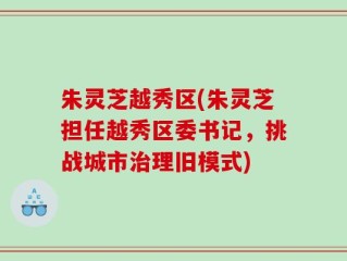朱灵芝越秀区(朱灵芝担任越秀区委书记，挑战城市治理旧模式)