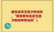 原生态灵芝孢子粉功效_“探索原生态灵芝孢子粉的神奇功效”)