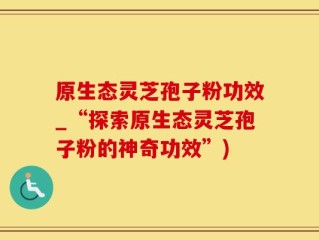 原生态灵芝孢子粉功效_“探索原生态灵芝孢子粉的神奇功效”)