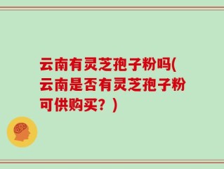 云南有灵芝孢子粉吗(云南是否有灵芝孢子粉可供购买？)