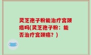 灵芝孢子粉能治疗宫颈癌吗(灵芝孢子粉：能否治疗宫颈癌？)