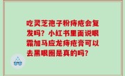 吃灵芝孢子粉痔疮会复发吗？小红书里面说眼霜加马应龙痔疮膏可以去黑眼圈是真的吗？