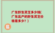 广东野生灵芝多少钱(广东出产的野生灵芝价格是多少？)