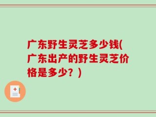 广东野生灵芝多少钱(广东出产的野生灵芝价格是多少？)