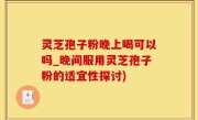 灵芝孢子粉晚上喝可以吗_晚间服用灵芝孢子粉的适宜性探讨)