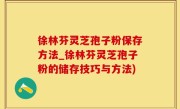 徐林芬灵芝孢子粉保存方法_徐林芬灵芝孢子粉的储存技巧与方法)