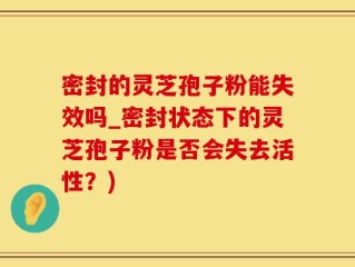 密封的灵芝孢子粉能失效吗_密封状态下的灵芝孢子粉是否会失去活性？)