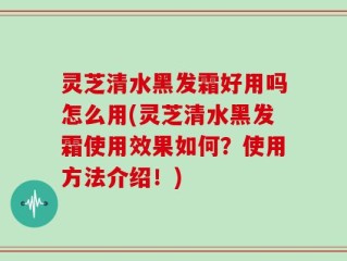 灵芝清水黑发霜好用吗怎么用(灵芝清水黑发霜使用效果如何？使用方法介绍！)