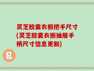 灵芝胶囊衣橱把手尺寸(灵芝胶囊衣橱抽屉手柄尺寸信息更新)