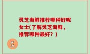 灵芝海鲜推荐哪种好呢女士(了解灵芝海鲜，推荐哪种最好？)
