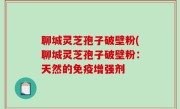 聊城灵芝孢子破壁粉(聊城灵芝孢子破壁粉：天然的免疫增强剂
