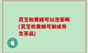 灵芝和黄精可以泡茶喝(灵芝和黄精可制成养生茶品)