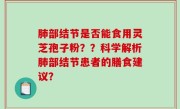 肺部结节是否能食用灵芝孢子粉？？科学解析肺部结节患者的膳食建议？