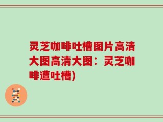 灵芝咖啡吐槽图片高清大图高清大图：灵芝咖啡遭吐槽)