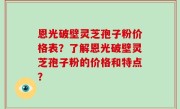 恩光破壁灵芝孢子粉价格表？了解恩光破壁灵芝孢子粉的价格和特点？