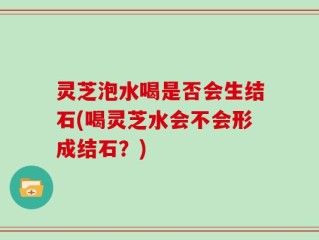 灵芝泡水喝是否会生结石(喝灵芝水会不会形成结石？)