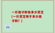 一斤孢子粉有多少灵芝(一斤灵芝等于多少孢子粉？)
