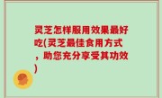 灵芝怎样服用效果最好吃(灵芝最佳食用方式，助您充分享受其功效)