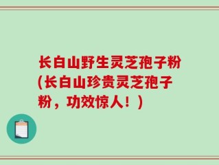 长白山野生灵芝孢子粉(长白山珍贵灵芝孢子粉，功效惊人！)