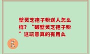 壁灵芝孢子粉送人怎么样？“破壁灵芝孢子粉”这玩意真的有用么