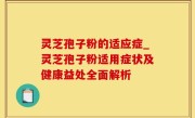 灵芝孢子粉的适应症_灵芝孢子粉适用症状及健康益处全面解析