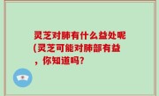 灵芝对肺有什么益处呢(灵芝可能对肺部有益，你知道吗？