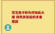 灵芝孢子粉为何如此火爆 探究其背后的多重原因