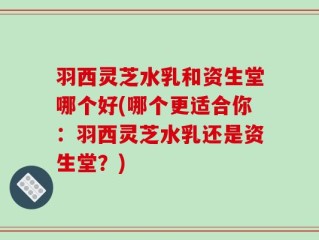 羽西灵芝水乳和资生堂哪个好(哪个更适合你：羽西灵芝水乳还是资生堂？)