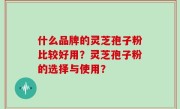 什么品牌的灵芝孢子粉比较好用？灵芝孢子粉的选择与使用？