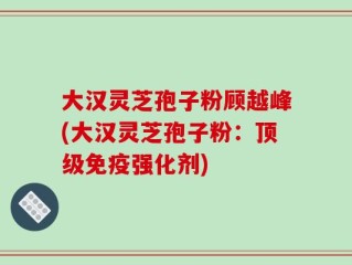 大汉灵芝孢子粉顾越峰(大汉灵芝孢子粉：顶级免疫强化剂)