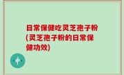 日常保健吃灵芝孢子粉(灵芝孢子粉的日常保健功效)