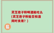灵芝孢子粉喝酒能吃么(灵芝孢子粉能否和酒同时食用？)
