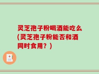灵芝孢子粉喝酒能吃么(灵芝孢子粉能否和酒同时食用？)