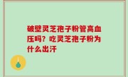 破壁灵芝孢子粉管高血压吗？吃灵芝孢子粉为什么出汗