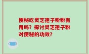 便秘吃灵芝孢子粉粉有用吗？探讨灵芝孢子粉对便秘的功效？