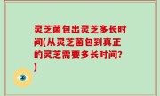 灵芝菌包出灵芝多长时间(从灵芝菌包到真正的灵芝需要多长时间？)