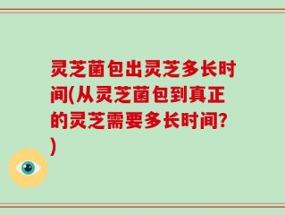 灵芝菌包出灵芝多长时间(从灵芝菌包到真正的灵芝需要多长时间？)