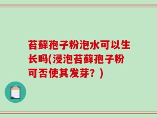 苔藓孢子粉泡水可以生长吗(浸泡苔藓孢子粉可否使其发芽？)