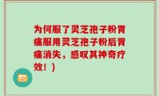 为何服了灵芝孢子粉胃痛服用灵芝孢子粉后胃痛消失，感叹其神奇疗效！)