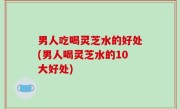 男人吃喝灵芝水的好处(男人喝灵芝水的10大好处)